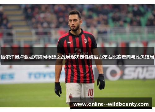 恰尔汗奥卢亚冠对阵阿根廷之战展现决定性统治力左右比赛走向与胜负结局 恰尔汗奥卢亚冠对阵阿根廷之战展现决定性统治力左右比赛走向与胜负结局