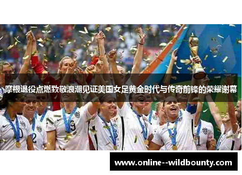 摩根退役点燃致敬浪潮见证美国女足黄金时代与传奇前锋的荣耀谢幕 摩根退役点燃致敬浪潮见证美国女足黄金时代与传奇前锋的荣耀谢幕