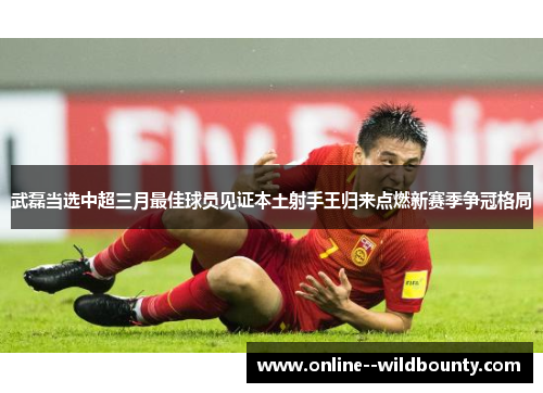 武磊当选中超三月最佳球员见证本土射手王归来点燃新赛季争冠格局 武磊当选中超三月最佳球员见证本土射手王归来点燃新赛季争冠格局