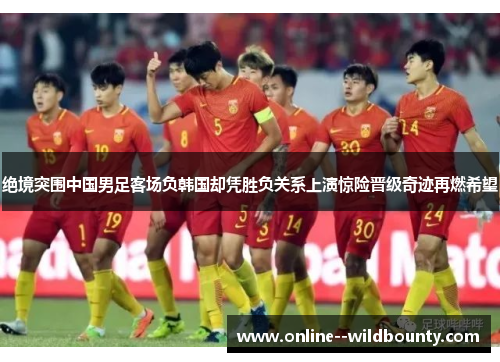 绝境突围中国男足客场负韩国却凭胜负关系上演惊险晋级奇迹再燃希望 绝境突围中国男足客场负韩国却凭胜负关系上演惊险晋级奇迹再燃希望